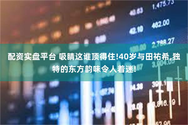 配资实盘平台 吸睛这谁顶得住!40岁与田祐希,独特的东方韵味令人着迷!