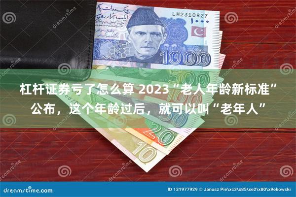 杠杆证券亏了怎么算 2023“老人年龄新标准”公布，这个年龄过后，就可以叫“老年人”