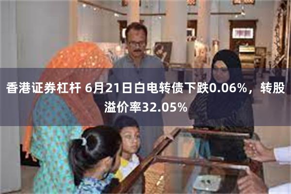 香港证券杠杆 6月21日白电转债下跌0.06%，转股溢价率32.05%