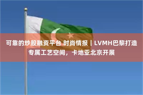 可靠的炒股融资平台 时尚情报｜LVMH巴黎打造专属工艺空间，卡地亚北京开展