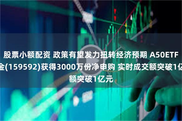 股票小额配资 政策有望发力扭转经济预期 A50ETF基金(159592)获得3000万份净申购 实时成交额突破1亿元