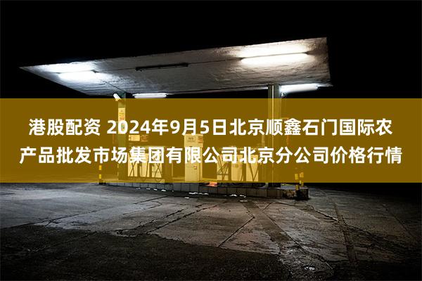 港股配资 2024年9月5日北京顺鑫石门国际农产品批发市场集团有限公司北京分公司价格行情