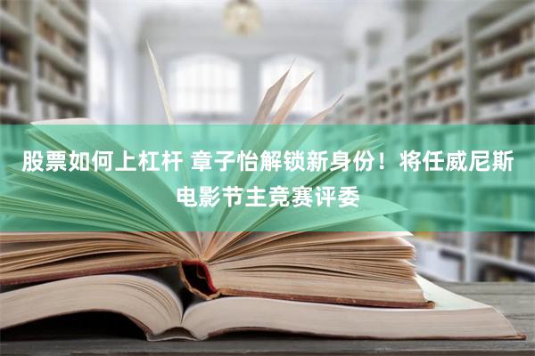 股票如何上杠杆 章子怡解锁新身份！将任威尼斯电影节主竞赛评委