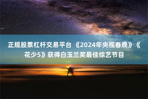 正规股票杠杆交易平台 《2024年央视春晚》《花少5》获得白玉兰奖最佳综艺节目