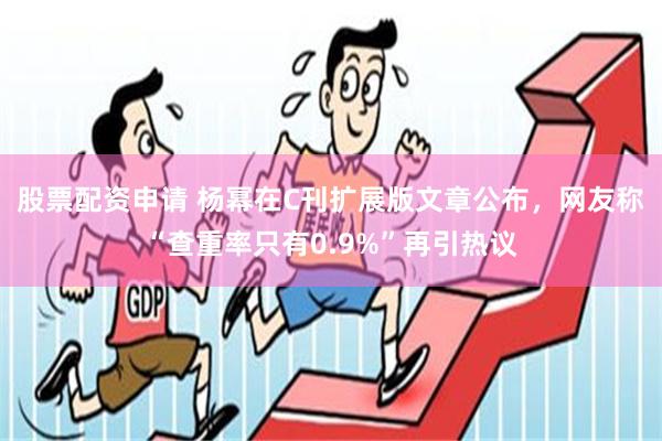 股票配资申请 杨幂在C刊扩展版文章公布，网友称“查重率只有0.9%”再引热议