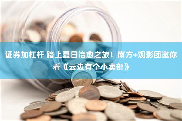 证券加杠杆 踏上夏日治愈之旅！南方+观影团邀你看《云边有个小卖部》