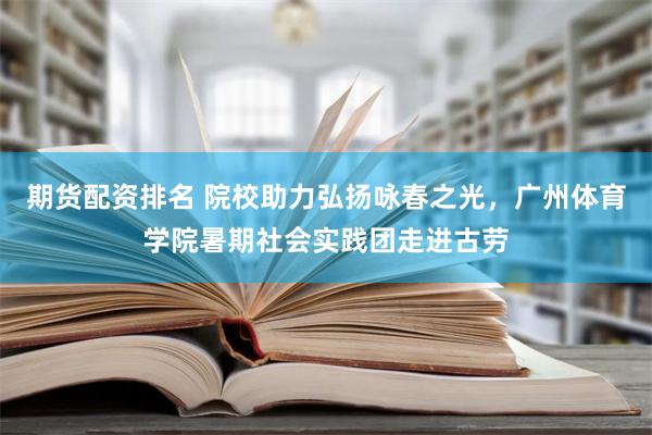 期货配资排名 院校助力弘扬咏春之光，广州体育学院暑期社会实践团走进古劳