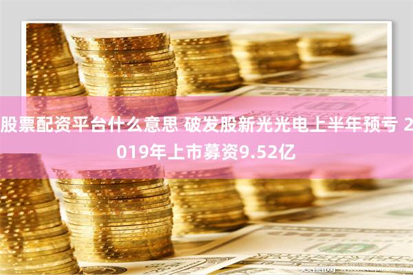 股票配资平台什么意思 破发股新光光电上半年预亏 2019年上市募资9.52亿