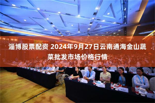 淄博股票配资 2024年9月27日云南通海金山蔬菜批发市场价格行情