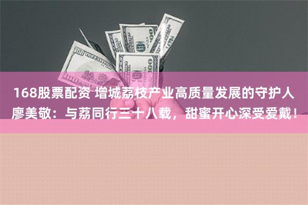 168股票配资 增城荔枝产业高质量发展的守护人廖美敬：与荔同行三十八载，甜蜜开心深受爱戴！