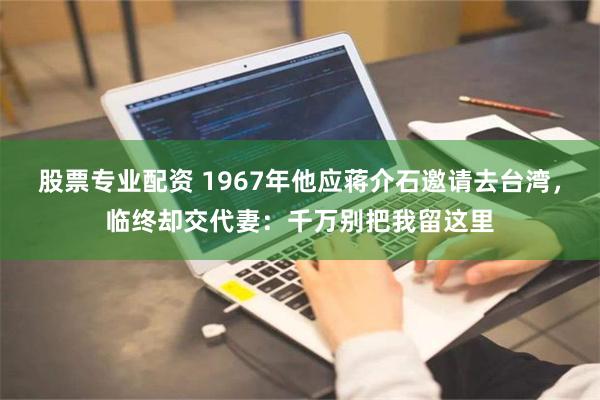 股票专业配资 1967年他应蒋介石邀请去台湾，临终却交代妻：千万别把我留这里