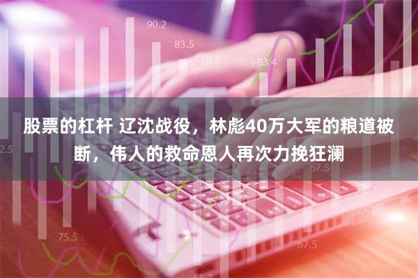 股票的杠杆 辽沈战役，林彪40万大军的粮道被断，伟人的救命恩人再次力挽狂澜