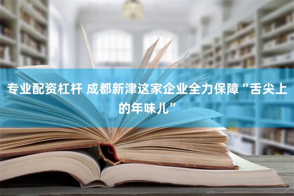 专业配资杠杆 成都新津这家企业全力保障“舌尖上的年味儿”