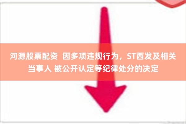 河源股票配资  因多项违规行为，ST西发及相关当事人 被公开认定等纪律处分的决定