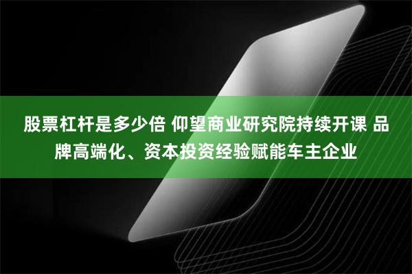 股票杠杆是多少倍 仰望商业研究院持续开课 品牌高端化、资本投资经验赋能车主企业